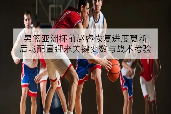男篮亚洲杯前赵睿恢复进度更新 后场配置迎来关键变数与战术考验